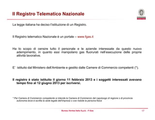 17Bureau Veritas Italia S.p.A. - F-Gas
Il Registro Telematico Nazionale
La legge italiana ha deciso l’istituzione di un Registro.
Il Registro telematico Nazionale è un portale – www.fgas.it
Ha lo scopo di censire tutto il personale e le aziende interessate da questo nuovo
adempimento, in quanto essi manipolano gas fluorurati nell’esecuzione delle proprie
attività lavorative.
E’ istituito dal Ministero dell’Ambiente e gestito dalle Camere di Commercio competenti (*).
Il registro è stato istituito il giorno 11 febbraio 2013 e i soggetti interessati avevano
tempo fino al 12 giugno 2013 per iscriversi.
* Per Camera di Commercio competente si intende la Camera di Commercio del capoluogo di regione o di provincia
autonoma dove è iscritta la sede legale dell’impresa o ove risiede la persona fisica
 