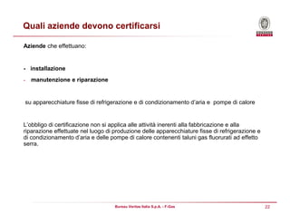 22Bureau Veritas Italia S.p.A. - F-Gas
Quali aziende devono certificarsi
Aziende che effettuano:
- installazione
- manutenzione e riparazione
su apparecchiature fisse di refrigerazione e di condizionamento d’aria e pompe di calore
L’obbligo di certificazione non si applica alle attività inerenti alla fabbricazione e alla
riparazione effettuate nel luogo di produzione delle apparecchiature fisse di refrigerazione e
di condizionamento d’aria e delle pompe di calore contenenti taluni gas fluorurati ad effetto
serra.
 