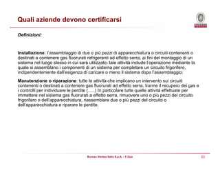 23Bureau Veritas Italia S.p.A. - F-Gas
Quali aziende devono certificarsi
Definizioni:
Installazione: l’assemblaggio di due o più pezzi di apparecchiatura o circuiti contenenti o
destinati a contenere gas fluorurati refrigeranti ad effetto serra, ai fini del montaggio di un
sistema nel luogo stesso in cui sarà utilizzato; tale attività include l’operazione mediante la
quale si assemblano i componenti di un sistema per completare un circuito frigorifero,
indipendentemente dall’esigenza di caricare o meno il sistema dopo l’assemblaggio;
Manutenzione o riparazione: tutte le attività che implicano un intervento sui circuiti
contenenti o destinati a contenere gas fluorurati ad effetto serra, tranne il recupero dei gas e
i controlli per individuare le perdite (…..) In particolare tutte quelle attività effettuate per
immettere nel sistema gas fluorurati a effetto serra, rimuovere uno o più pezzi del circuito
frigorifero o dell’apparecchiatura, riassemblare due o più pezzi del circuito o
dell’apparecchiatura e riparare le perdite.
 