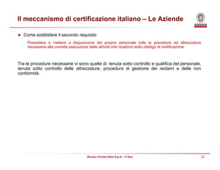 27Bureau Veritas Italia S.p.A. - F-Gas
Il meccanismo di certificazione italiano – Le Aziende
► Come soddisfare il secondo requisito
• Possedere e mettere a disposizione del proprio personale tutte le procedure ed attrezzature
necessarie alla corretta esecuzione delle attività che ricadono sotto obbligo di certificazione
Tra le procedure necessarie vi sono quelle di: tenuta sotto controllo e qualifica del personale,
tenuta sotto controllo delle attrezzature, procedura di gestione dei reclami e delle non
conformità.
 