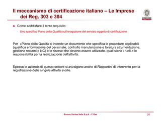 28Bureau Veritas Italia S.p.A. - F-Gas
Il meccanismo di certificazione italiano – Le Imprese
dei Reg. 303 e 304
► Come soddisfare il terzo requisito:
• Uno specifico Piano della Qualità sull’erogazione del servizio oggetto di certificazione
Per «Piano della Qualità si intende un documento che specifica le procedure applicabili
(qualifica e formazione del personale, controllo manutenzione e taratura strumentazione,
gestione reclami e NC) e le risorse che devono essere utilizzate, quali siano i ruoli e le
responsabilità per la realizzazione dell'attività.
Spesso le aziende di questo settore si avvalgono anche di Rapportini di Intervento per la
registrazione delle singole attività svolte.
 