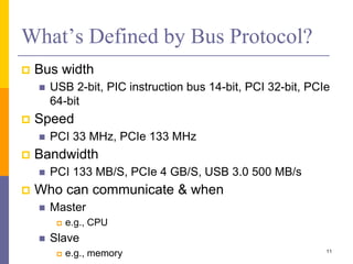 What’s Defined by Bus Protocol?
 Bus width
 USB 2-bit, PIC instruction bus 14-bit, PCI 32-bit, PCIe
64-bit
 Speed
 PCI 33 MHz, PCIe 133 MHz
 Bandwidth
 PCI 133 MB/S, PCIe 4 GB/S, USB 3.0 500 MB/s
 Who can communicate & when
 Master
 e.g., CPU
 Slave
 e.g., memory 11
 