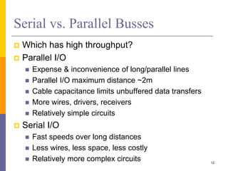 Serial vs. Parallel Busses
 Which has high throughput?
 Parallel I/O
 Expense & inconvenience of long/parallel lines
 Parallel I/O maximum distance ~2m
 Cable capacitance limits unbuffered data transfers
 More wires, drivers, receivers
 Relatively simple circuits
 Serial I/O
 Fast speeds over long distances
 Less wires, less space, less costly
 Relatively more complex circuits 12
 
