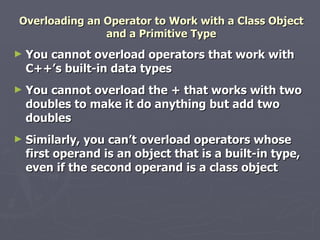 Overloading an Operator to Work with a Class Object and a Primitive Type You cannot overload operators that work with C++’s built-in data types You cannot overload the + that works with two doubles to make it do anything but add two doubles Similarly, you can’t overload operators whose first operand is an object that is a built-in type, even if the second operand is a class object 