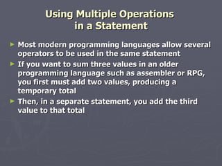 Using Multiple Operations  in a Statement Most modern programming languages allow several operators to be used in the same statement If you want to sum three values in an older programming language such as assembler or RPG, you first must add two values, producing a temporary total Then, in a separate statement, you add the third value to that total 