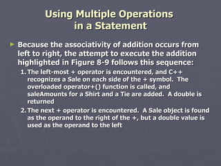 Using Multiple Operations  in a Statement Because the associativity of addition occurs from left to right, the attempt to execute the addition highlighted in Figure 8-9 follows this sequence: 1. The left-most + operator is encountered, and C++ recognizes a Sale on each side of the + symbol.  The overloaded operator+() function is called, and saleAmounts for a Shirt and a Tie are added.  A double is returned 2. The next + operator is encountered.  A Sale object is found as the operand to the right of the +, but a double value is used as the operand to the left 