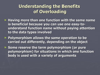 Understanding the Benefits  of Overloading Having more than one function with the same name is beneficial because you can use one easy-to-understand function name without paying attention to the data types involved Polymorphism allows the same operation to be carried out differently, depending on the object Some reserve the term polymorphism (or pure polymorphism) for situations in which one function body is used with a variety of arguments 