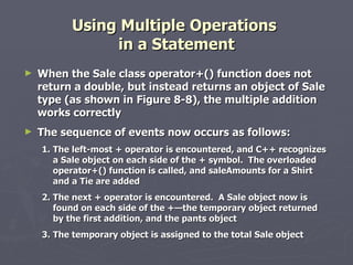 Using Multiple Operations  in a Statement When the Sale class operator+() function does not return a double, but instead returns an object of Sale type (as shown in Figure 8-8), the multiple addition works correctly The sequence of events now occurs as follows: 1. The left-most + operator is encountered, and C++ recognizes a Sale object on each side of the + symbol.  The overloaded operator+() function is called, and saleAmounts for a Shirt and a Tie are added 2. The next + operator is encountered.  A Sale object now is found on each side of the +—the temporary object returned by the first addition, and the pants object 3. The temporary object is assigned to the total Sale object 
