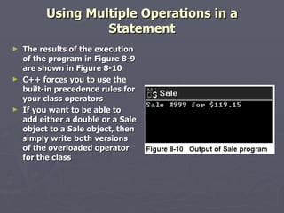 Using Multiple Operations in a Statement The results of the execution of the program in Figure 8-9 are shown in Figure 8-10 C++ forces you to use the built-in precedence rules for your class operators If you want to be able to add either a double or a Sale object to a Sale object, then simply write both versions of the overloaded operator for the class 
