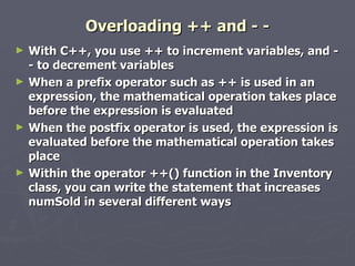 Overloading ++ and - - With C++, you use ++ to increment variables, and - - to decrement variables When a prefix operator such as ++ is used in an expression, the mathematical operation takes place before the expression is evaluated When the postfix operator is used, the expression is evaluated before the mathematical operation takes place Within the operator ++() function in the Inventory class, you can write the statement that increases numSold in several different ways 