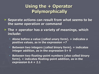 Using the + Operator  Polymorphically Separate actions can result from what seems to be the same operation or command The + operator has a variety of meanings, which include: Alone before a value (called unary form), + indicates a positive values, as in the expression +7 Between two integers (called binary form), + indicates integer addition, as in the expression 5+ 9 Between two floating-point numbers (also called binary form), + indicates floating-point addition, as in the expression 6.4 + 2.1 