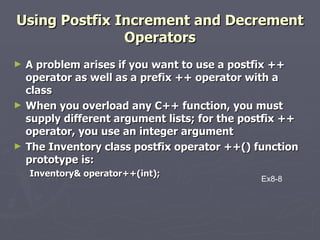 Using Postfix Increment and Decrement Operators A problem arises if you want to use a postfix ++ operator as well as a prefix ++ operator with a class When you overload any C++ function, you must supply different argument lists; for the postfix ++ operator, you use an integer argument The Inventory class postfix operator ++() function prototype is:  Inventory& operator++(int); Ex8-8 