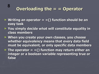 Overloading the = = Operator Writing an operator = =() function should be an easy task You simply decide what will constitute equality in class members When you create your own classes, you choose whether equivalency means that every data field must be equivalent, or only specific data members The operator = =() function may return either an integer or a boolean variable representing true or false 8 