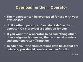 Overloading the = Operator The = operator can be overloaded for use with your own classes Unlike other operators, if you don’t define the = operator, C++ provides a definition for you If you want the = operator to do something other than assign each member, then you must create a customer operator=()function In addition, if the class contains data fields that are pointers, you should create a custom function EX8-9 