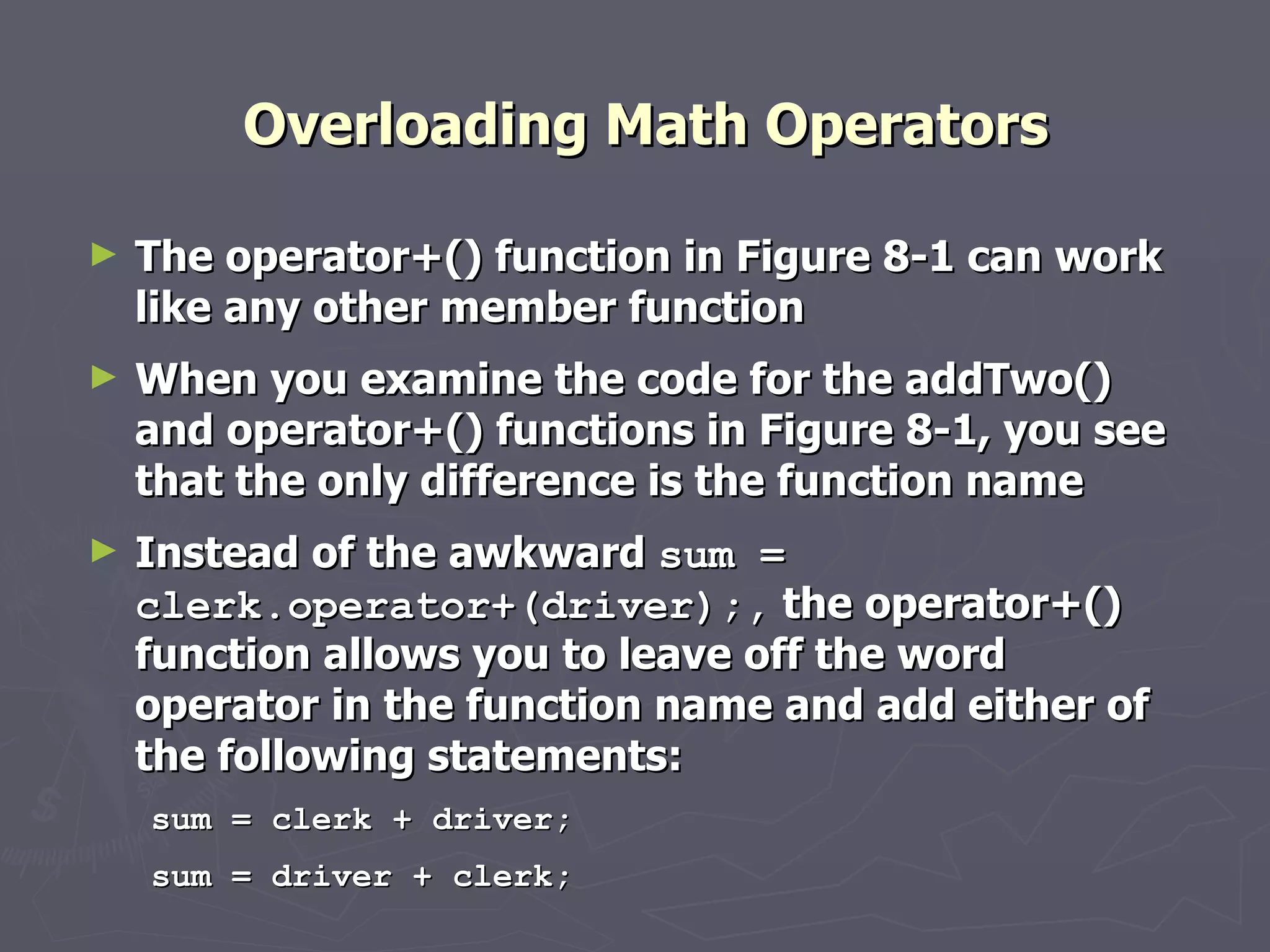 Overloading Math Operators The operator+() function in Figure 8-1 can work like any other member function  When you examine the code for the addTwo() and operator+() functions in Figure 8-1, you see that the only difference is the function name Instead of the awkward  sum = clerk.operator+(driver);,  the operator+() function allows you to leave off the word operator in the function name and add either of the following statements: sum = clerk + driver; sum = driver + clerk; 