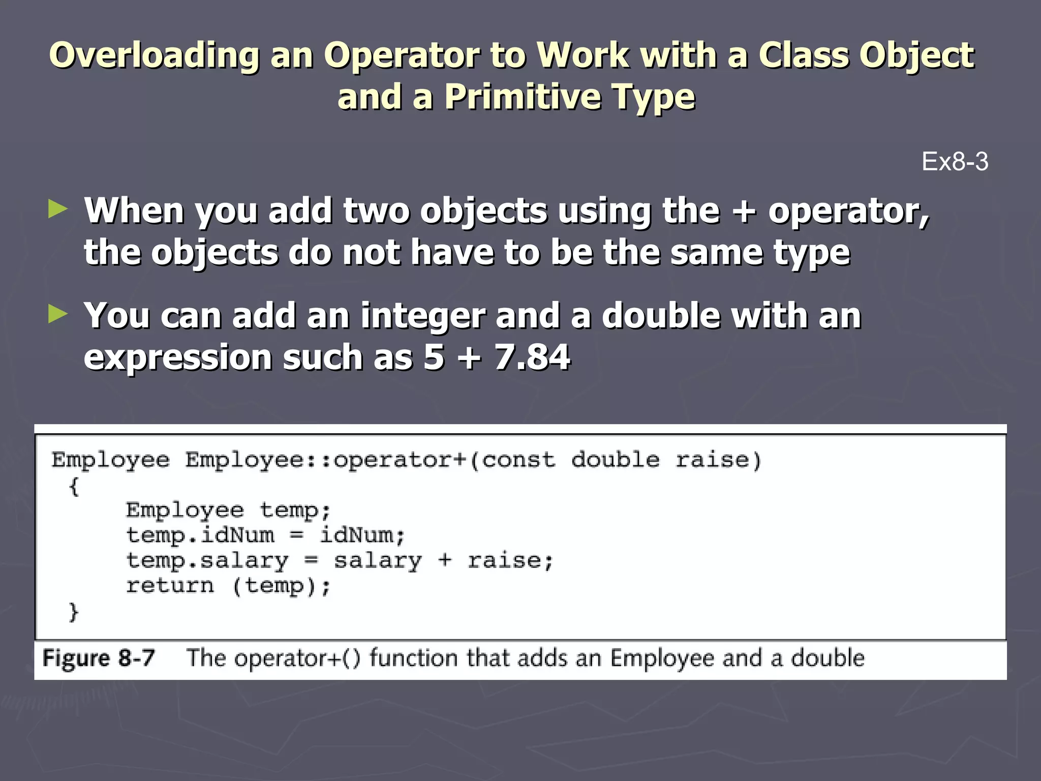 Overloading an Operator to Work with a Class Object  and a Primitive Type When you add two objects using the + operator, the objects do not have to be the same type You can add an integer and a double with an expression such as 5 + 7.84 Ex8-3 