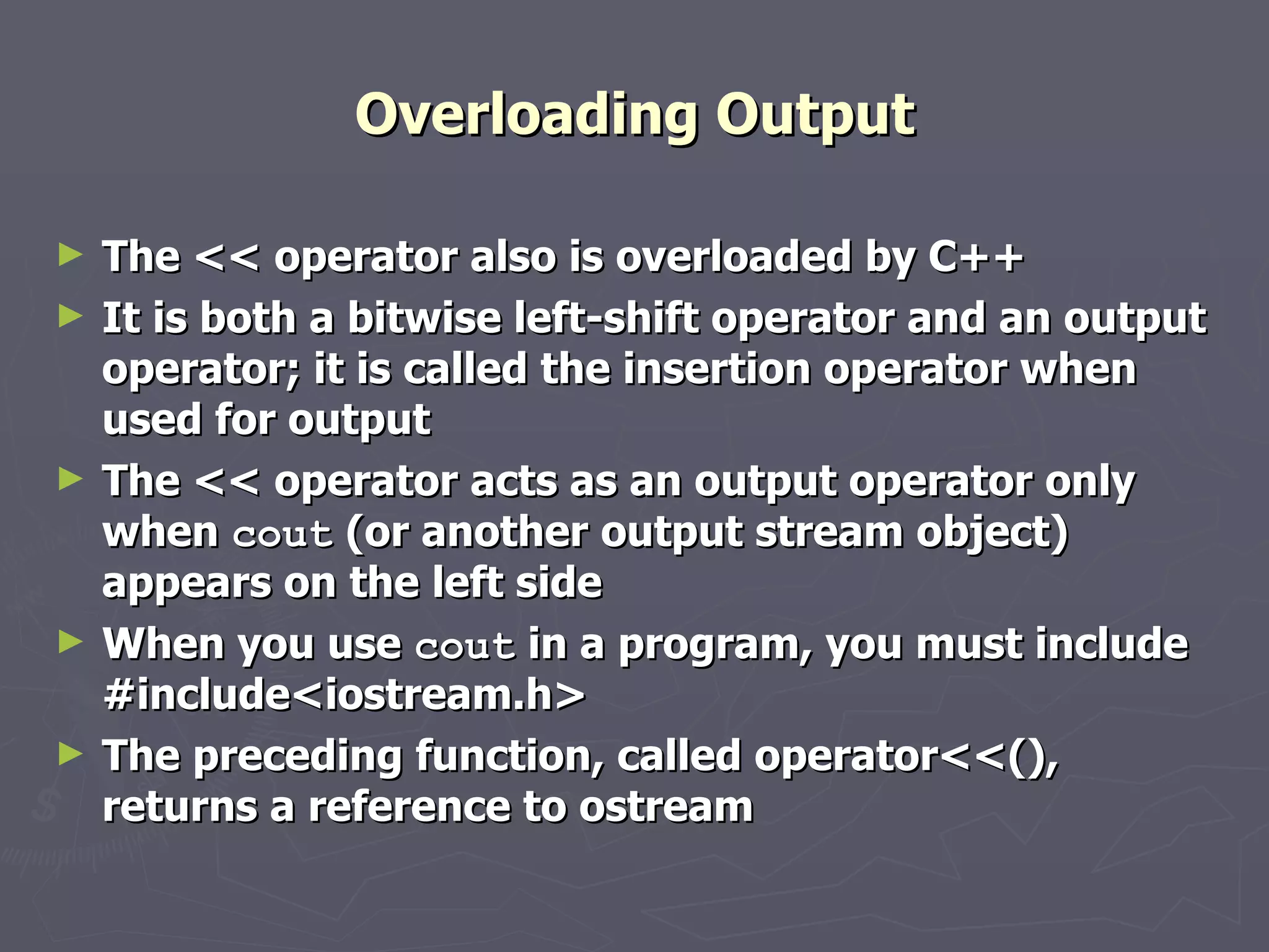 Overloading Output The << operator also is overloaded by C++ It is both a bitwise left-shift operator and an output operator; it is called the insertion operator when used for output The << operator acts as an output operator only when  cout  (or another output stream object) appears on the left side When you use  cout  in a program, you must include #include<iostream.h> The preceding function, called operator<<(), returns a reference to ostream 