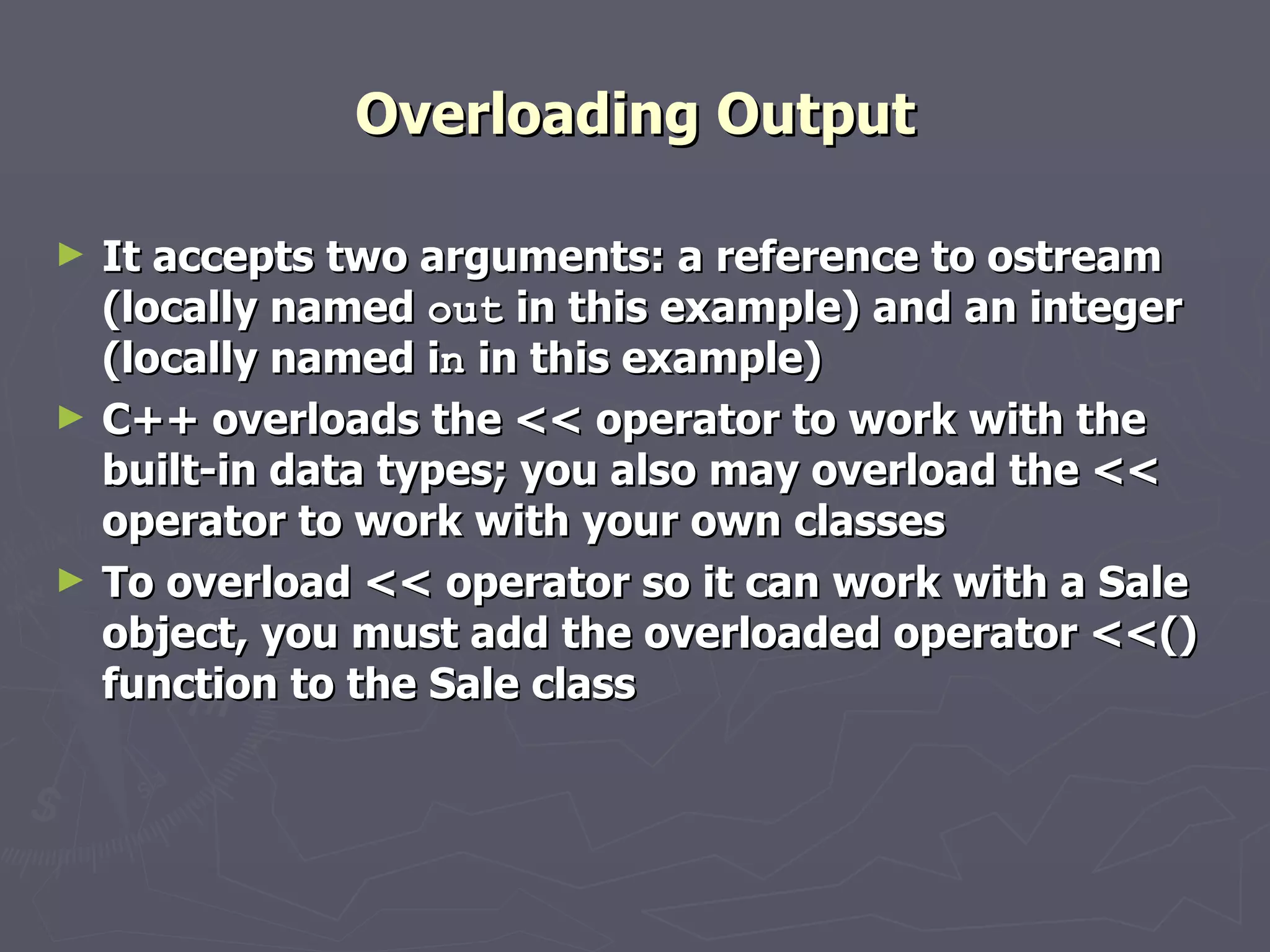 Overloading Output It accepts two arguments: a reference to ostream (locally named  out  in this example) and an integer (locally named i n  in this example) C++ overloads the << operator to work with the built-in data types; you also may overload the << operator to work with your own classes To overload << operator so it can work with a Sale object, you must add the overloaded operator <<() function to the Sale class 