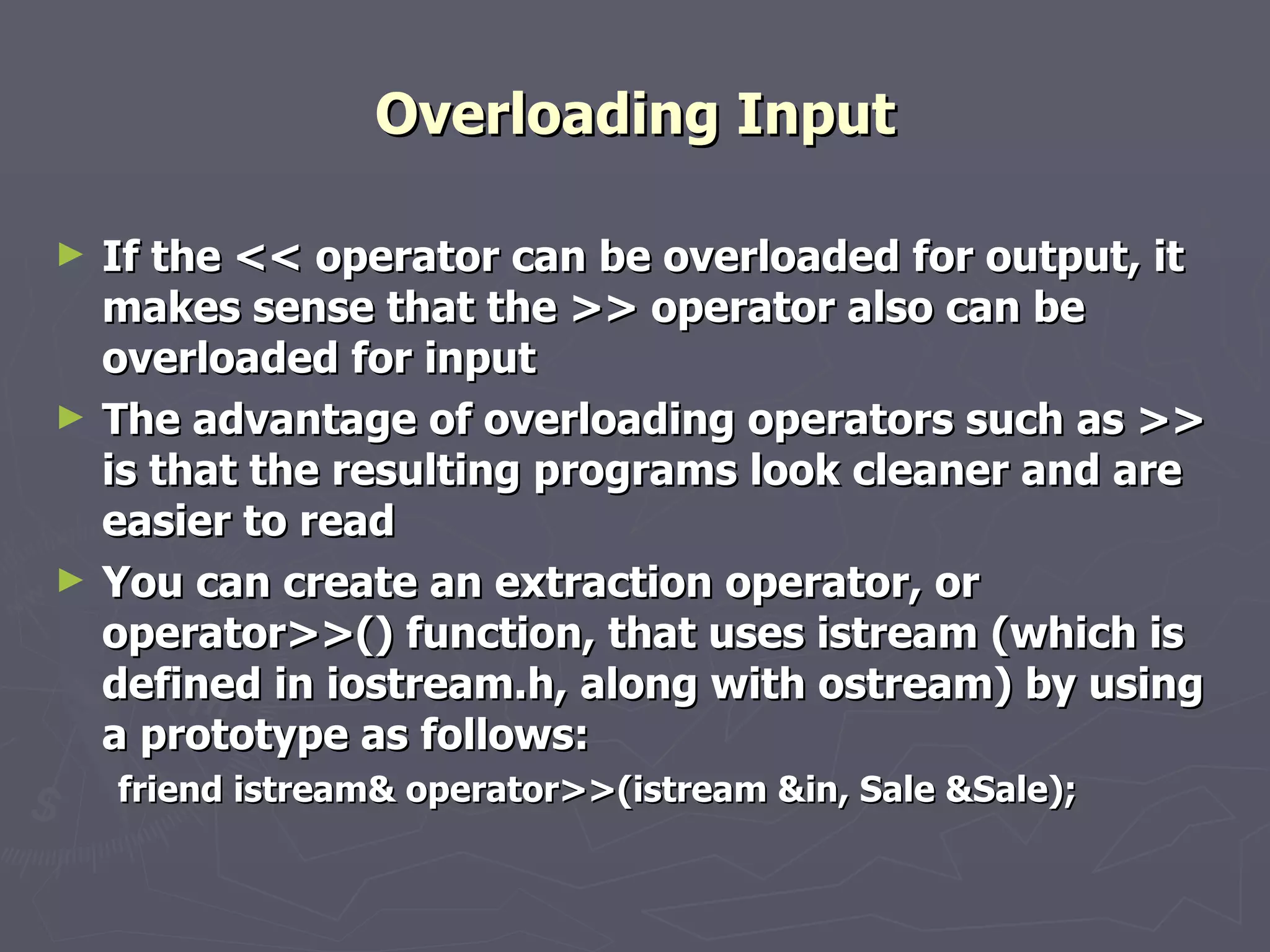 Overloading Input If the << operator can be overloaded for output, it makes sense that the >> operator also can be overloaded for input The advantage of overloading operators such as >> is that the resulting programs look cleaner and are easier to read You can create an extraction operator, or operator>>() function, that uses istream (which is defined in iostream.h, along with ostream) by using a prototype as follows: friend istream& operator>>(istream &in, Sale &Sale); 