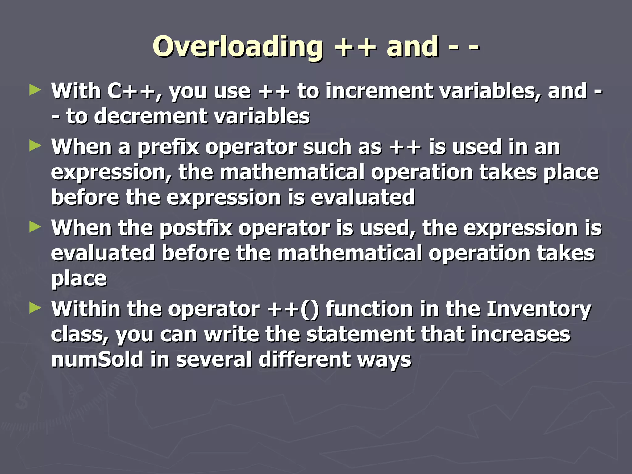Overloading ++ and - - With C++, you use ++ to increment variables, and - - to decrement variables When a prefix operator such as ++ is used in an expression, the mathematical operation takes place before the expression is evaluated When the postfix operator is used, the expression is evaluated before the mathematical operation takes place Within the operator ++() function in the Inventory class, you can write the statement that increases numSold in several different ways 