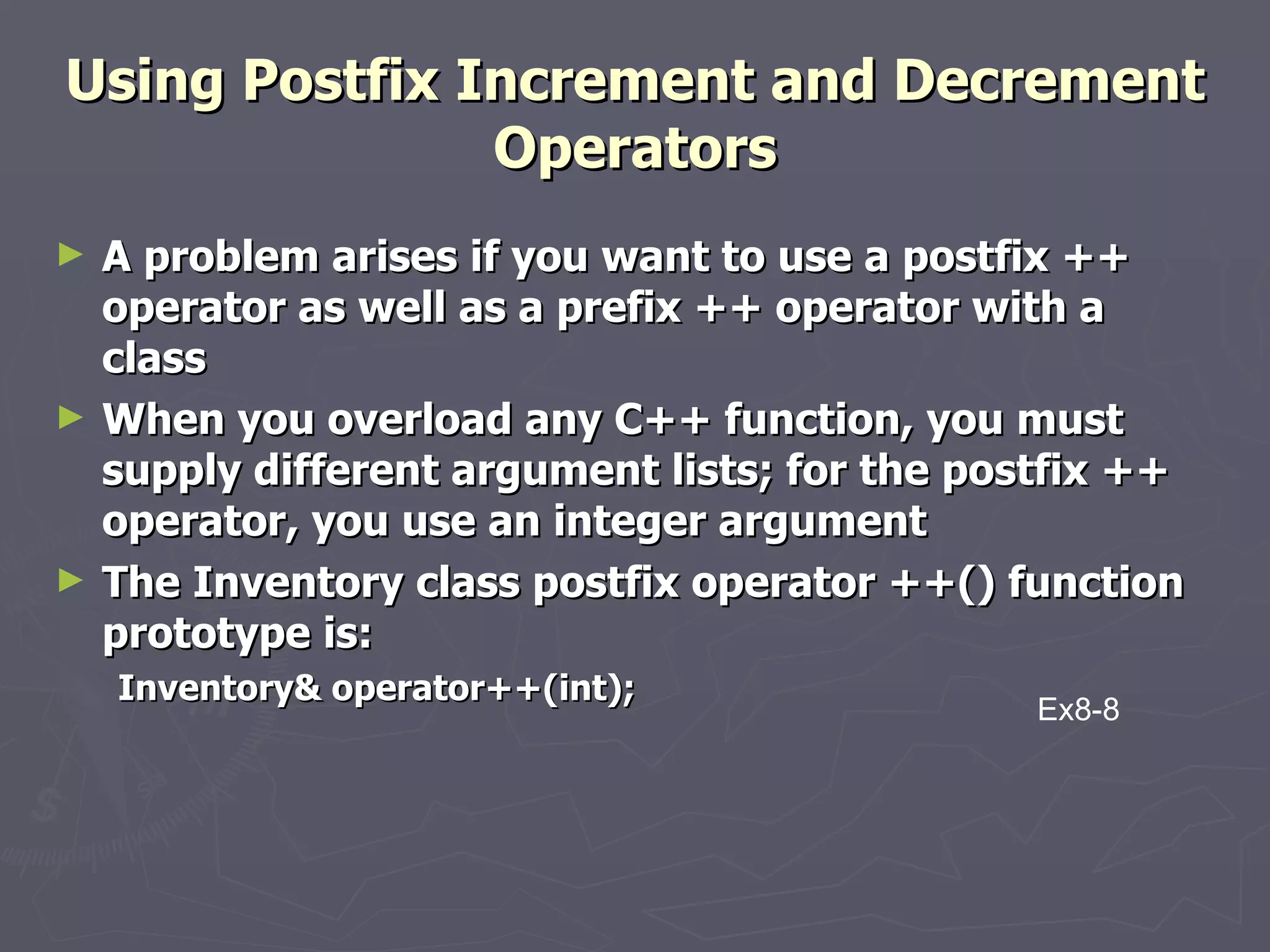 Using Postfix Increment and Decrement Operators A problem arises if you want to use a postfix ++ operator as well as a prefix ++ operator with a class When you overload any C++ function, you must supply different argument lists; for the postfix ++ operator, you use an integer argument The Inventory class postfix operator ++() function prototype is:  Inventory& operator++(int); Ex8-8 
