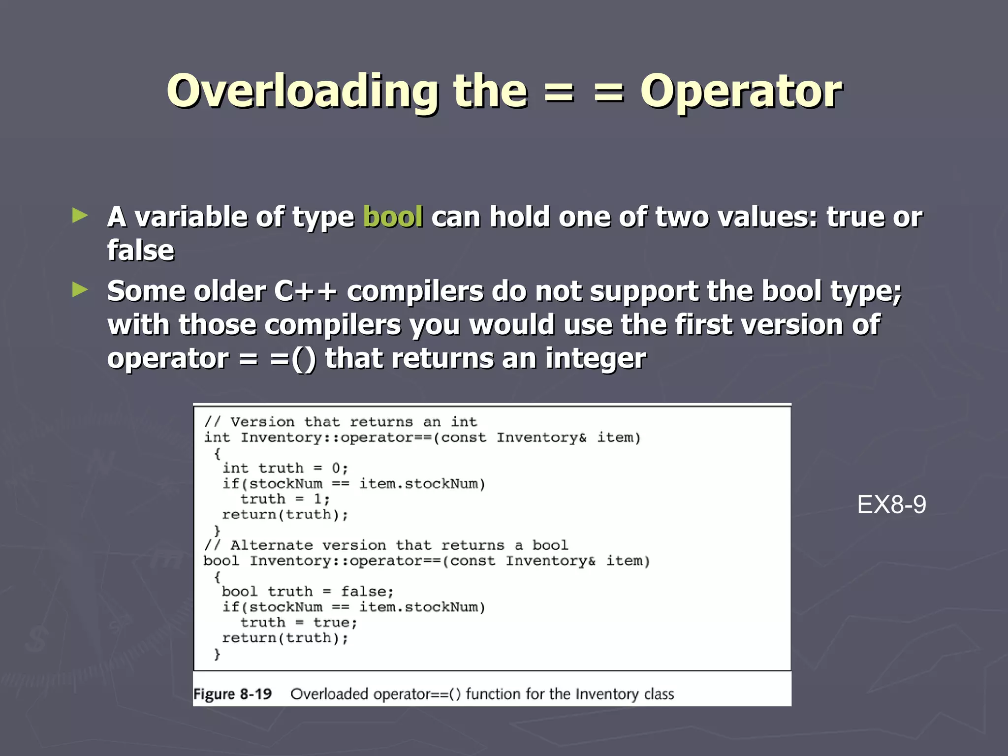 Overloading the = = Operator A variable of type  bool  can hold one of two values: true or false Some older C++ compilers do not support the bool type; with those compilers you would use the first version of operator = =() that returns an integer EX8-9 