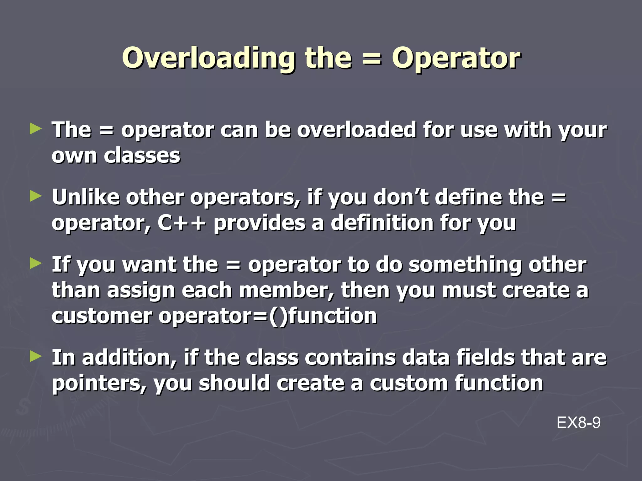 Overloading the = Operator The = operator can be overloaded for use with your own classes Unlike other operators, if you don’t define the = operator, C++ provides a definition for you If you want the = operator to do something other than assign each member, then you must create a customer operator=()function In addition, if the class contains data fields that are pointers, you should create a custom function EX8-9 