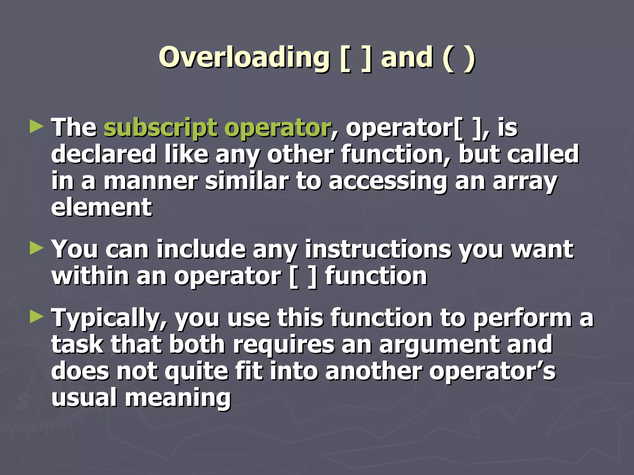 Overloading [ ] and ( ) The  subscript operator , operator[ ], is declared like any other function, but called in a manner similar to accessing an array element You can include any instructions you want within an operator [ ] function Typically, you use this function to perform a task that both requires an argument and does not quite fit into another operator’s usual meaning 