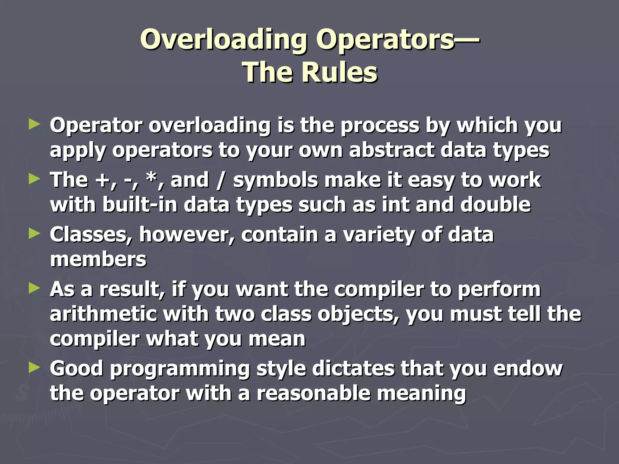 Overloading Operators— The Rules Operator overloading is the process by which you apply operators to your own abstract data types The +, -, *, and / symbols make it easy to work with built-in data types such as int and double Classes, however, contain a variety of data members As a result, if you want the compiler to perform arithmetic with two class objects, you must tell the compiler what you mean Good programming style dictates that you endow the operator with a reasonable meaning 