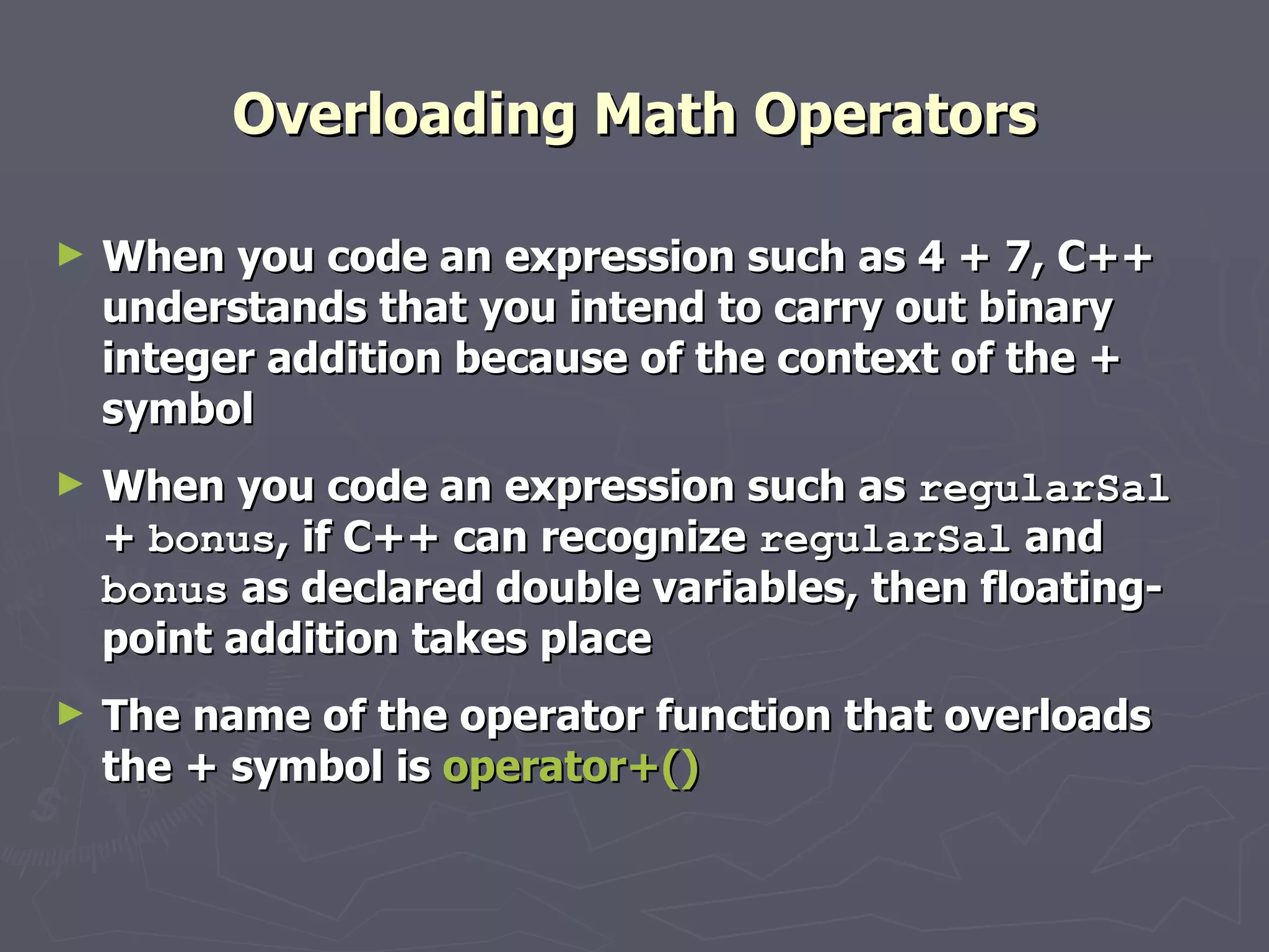 Overloading Math Operators When you code an expression such as 4 + 7, C++ understands that you intend to carry out binary integer addition because of the context of the + symbol When you code an expression such as  regularSal  +  bonus , if C++ can recognize  regularSal  and  bonus  as declared double variables, then floating-point addition takes place The name of the operator function that overloads the + symbol is  operator+() 