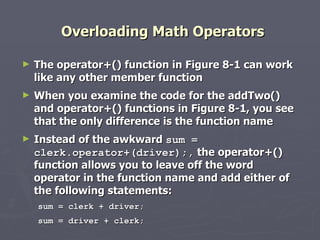 Overloading Math Operators The operator+() function in Figure 8-1 can work like any other member function  When you examine the code for the addTwo() and operator+() functions in Figure 8-1, you see that the only difference is the function name Instead of the awkward  sum = clerk.operator+(driver);,  the operator+() function allows you to leave off the word operator in the function name and add either of the following statements: sum = clerk + driver; sum = driver + clerk; 