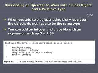 Overloading an Operator to Work with a Class Object  and a Primitive Type When you add two objects using the + operator, the objects do not have to be the same type You can add an integer and a double with an expression such as 5 + 7.84 Ex8-3 