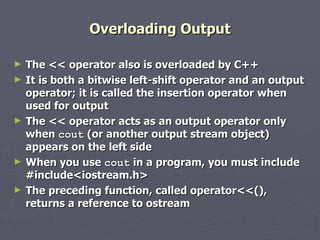 Overloading Output The << operator also is overloaded by C++ It is both a bitwise left-shift operator and an output operator; it is called the insertion operator when used for output The << operator acts as an output operator only when  cout  (or another output stream object) appears on the left side When you use  cout  in a program, you must include #include<iostream.h> The preceding function, called operator<<(), returns a reference to ostream 