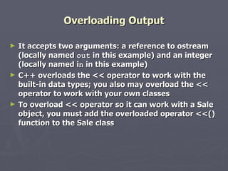 Overloading Output It accepts two arguments: a reference to ostream (locally named  out  in this example) and an integer (locally named i n  in this example) C++ overloads the << operator to work with the built-in data types; you also may overload the << operator to work with your own classes To overload << operator so it can work with a Sale object, you must add the overloaded operator <<() function to the Sale class 