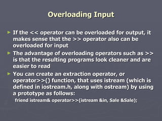 Overloading Input If the << operator can be overloaded for output, it makes sense that the >> operator also can be overloaded for input The advantage of overloading operators such as >> is that the resulting programs look cleaner and are easier to read You can create an extraction operator, or operator>>() function, that uses istream (which is defined in iostream.h, along with ostream) by using a prototype as follows: friend istream& operator>>(istream &in, Sale &Sale); 