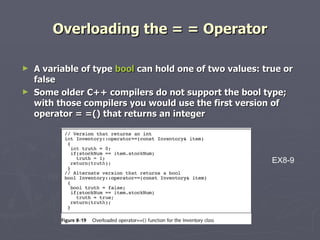 Overloading the = = Operator A variable of type  bool  can hold one of two values: true or false Some older C++ compilers do not support the bool type; with those compilers you would use the first version of operator = =() that returns an integer EX8-9 