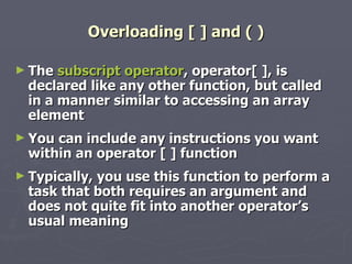 Overloading [ ] and ( ) The  subscript operator , operator[ ], is declared like any other function, but called in a manner similar to accessing an array element You can include any instructions you want within an operator [ ] function Typically, you use this function to perform a task that both requires an argument and does not quite fit into another operator’s usual meaning 
