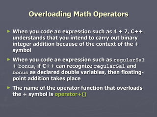 Overloading Math Operators When you code an expression such as 4 + 7, C++ understands that you intend to carry out binary integer addition because of the context of the + symbol When you code an expression such as  regularSal  +  bonus , if C++ can recognize  regularSal  and  bonus  as declared double variables, then floating-point addition takes place The name of the operator function that overloads the + symbol is  operator+() 