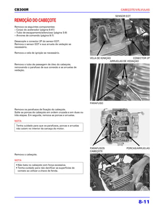 CB300R                                                                           CABEÇOTE/VÁLVULAS

                                                                             SENSOR EOT

REMOÇÃO DO CABEÇOTE
Remova os seguintes componentes:
– Corpo do acelerador (página 6-41)
– Tubo de escapamento/silencioso (página 3-9)
– Árvores de comando (página 8-7)

Desacople o conector 2P do sensor EOT.
Remova o sensor EOT e sua arruela de vedação se
necessário.

Remova a vela de ignição se necessário.

                                                            VELA DE IGNIÇÃO                CONECTOR 2P
                                                                           ARRUELAS DE VEDAÇÃO
Remova o tubo de passagem de óleo do cabeçote,
removendo o parafuso de sua conexão e as arruelas de
vedação.




                                                            PARAFUSO

Remova os parafusos de fixação do cabeçote.
Solte as porcas do cabeçote em ordem cruzada e em duas ou
três etapas. Em seguida, remova as porcas e arruelas.

NOTA
 Tenha cuidado para que os parafusos, porcas e arruelas
 não caiam no interior da carcaça do motor.




                                                            PARAFUSOS                PORCAS/ARRUELAS
                                                            CABEÇOTE
Remova o cabeçote.

NOTA
 • Não bata no cabeçote com força excessiva.
 • Tenha cuidado para não danificar as superfícies de
   contato ao utilizar a chave de fenda.




                                                                                              8-11
 