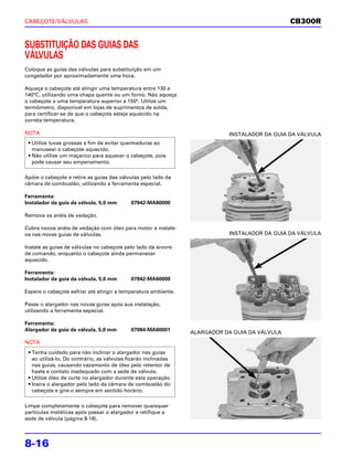 CABEÇOTE/VÁLVULAS                                                                               CB300R


SUBSTITUIÇÃO DAS GUIAS DAS
VÁLVULAS
Coloque as guias das válvulas para substituição em um
congelador por aproximadamente uma hora.

Aqueça o cabeçote até atingir uma temperatura entre 130 e
140°C, utilizando uma chapa quente ou um forno. Não aqueça
o cabeçote a uma temperatura superior a 150°. Utilize um
termômetro, disponível em lojas de suprimentos de solda,
para certificar-se de que o cabeçote esteja aquecido na
correta temperatura.

NOTA                                                                        INSTALADOR DA GUIA DA VÁLVULA
 • Utilize luvas grossas a fim de evitar queimaduras ao
   manusear o cabeçote aquecido.
 • Não utilize um maçarico para aquecer o cabeçote, pois
   pode causar seu empenamento.

Apóie o cabeçote e retire as guias das válvulas pelo lado da
câmara de combustão, utilizando a ferramenta especial.

Ferramenta:
Instalador da guia da válvula, 5,0 mm       07942-MA60000

Remova os anéis de vedação.

Cubra novos anéis de vedação com óleo para motor e instale-
os nas novas guias de válvulas.                                             INSTALADOR DA GUIA DA VÁLVULA

Instale as guias de válvulas no cabeçote pelo lado da árvore
de comando, enquanto o cabeçote ainda permanecer
aquecido.

Ferramenta:
Instalador da guia da válvula, 5,0 mm       07942-MA60000

Espere o cabeçote esfriar até atingir a temperatura ambiente.

Passe o alargador nas novas guias após sua instalação,
utilizando a ferramenta especial.

Ferramenta:
Alargador da guia da válvula, 5,0 mm        07984-MA60001
                                                                 ALARGADOR DA GUIA DA VÁLVULA
NOTA
 • Tenha cuidado para não inclinar o alargador nas guias
   ao utilizá-lo. Do contrário, as válvulas ficarão inclinadas
   nas guias, causando vazamento de óleo pelo retentor de
   haste e contato inadequado com a sede de válvula.
 • Utilize óleo de corte no alargador durante esta operação.
 • Insira o alargador pelo lado da câmara de combustão do
   cabeçote e gire-o sempre em sentido horário.

Limpe completamente o cabeçote para remover quaisquer
partículas metálicas após passar o alargador e retifique a
sede de válvula (página 8-18).




8-16
 