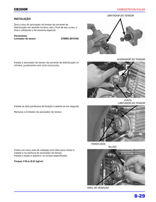 CB300R                                                                                CABEÇOTE/VÁLVULAS

                                                                             LIMITADOR DO TENSOR
INSTALAÇÃO

Gire o eixo do acionador do tensor da corrente de
distribuição em sentido horário, até o final de seu curso, e
fixe-o utilizando a ferramenta especial.

Ferramenta:
Limitador do tensor                         070MG-0010100




                                                                                      ACIONADOR DO TENSOR
Instale o acionador do tensor da corrente de distribuição no
cilindro, juntamente com uma nova junta.




                                                                                           JUNTA
                                                                                      LIMITADOR DO TENSOR
Instale os dois parafusos de fixação e aperte-os em seguida.

Remova o limitador do acionador do tensor.




                                                                 PARAFUSOS
                                                                              BUJÃO
Cubra um novo anel de vedação com óleo para motor e
instale-o na ranhura do acionador do tensor.
Instale o bujão e aperte-o no torque especificado.

Torque: 4 N.m (0,41 kgf.m)




                                                               ANEL DE VEDAÇÃO


                                                                                                   8-29
 