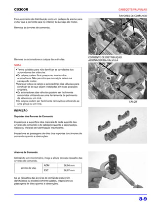 CB300R                                                                              CABEÇOTE/VÁLVULAS

                                                                                    ÁRVORES DE COMANDO
Fixe a corrente de distribuição com um pedaço de arame para
evitar que a corrente caia no interior da carcaça do motor.

Remova as árvores de comando.




                                                               CORRENTE DE DISTRIBUIÇÃO
Remova os acionadores e calços das válvulas.                   ACIONADOR DA VÁLVULA

NOTA
 • Tenha cuidado para não danificar as cavidades dos
   acionadores das válvulas.
 • Os calços podem ficar presos no interior dos
   acionadores. Não permita que os calços caiam na
   carcaça do motor.
 • Marque todos os calços e acionadores das válvulas para
   certificar-se de que sejam instalados em suas posições
   originais.
 • Os acionadores das válvulas podem ser facilmente
   removidos utilizando-se uma ferramenta de polimento
   de válvula ou um ímã.
 • Os calços podem ser facilmente removidos utilizando-se                                 CALÇO
   uma pinça ou um ímã.

INSPEÇÃO

Suportes das Árvores de Comando

Inspecione a superfície dos mancais de cada suporte das
árvores de comando e do cabeçote quanto a escoriações,
riscos ou indícios de lubrificação insuficiente.

Inspecione as passagens de óleo dos suportes das árvores de
comando quanto a obstruções.




Árvores de Comando

Utilizando um micrômetro, meça a altura de cada ressalto das
árvores de comando.
                          ADM              36,94 mm
     Limite de Uso
                          ESC              36,97 mm


Se os ressaltos das árvores de comando estiverem
danificados ou excessivamente gastos, inspecione as
passagens de óleo quanto a obstruções.




                                                                                                  8-9
 