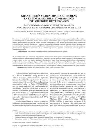 Volumen 48, Nº 2, 2016. Páginas 295-305
Chungara, Revista de Antropología Chilena
GRAN MINERÍA Y LOCALIDADES AGRÍCOLAS
EN EL NORTE DE CHILE: COMPARACIÓN
EXPLORATORIA DE TRES CASOS1
LARGE MINING AND AGRICULTURAL LOCALITIES IN
NORTHERN CHILE: EXPLORATORY COMPARISON OF THREE CASES
Matías Calderón1, Catalina Benavides1, Javier Carmona1, 2, Damián Gálvez1, 3, Natalia Malebrán1,
Manuela Rodríguez1, Denise Sinclaire1 y José Urzúa1
Presentamos los resultados de un estudio exploratorio y cualitativo acerca de las transformaciones agrarias y los conflictos hídricos
que han emergido en las últimas tres décadas entre localidades históricamente agrícolas y grandes empresas mineras en el norte
de Chile. Investigamos en tres casos de estudio: Quillagua (comuna María Elena, Región de Antofagasta), Peine (comuna San
Pedro de Atacama, Región de Antofagasta) y Los Loros (comuna Tierra Amarilla, Región de Atacama). A partir del discurso de
los entrevistados, efectuamos una reconstrucción histórica de los cambios centrándonos en tres dimensiones interrelacionadas que
permiten abordar el problema: características de las actividades agropecuarias, presencia y vínculos con la minería, y situación
de los recursos hídricos.
	 Palabras claves: gran minería, localidades agrícolas, conflictos hídricos, norte de Chile.
We present the results of an exploratory and qualitative research about on the agrarian transformations and the water conflicts
that emerged the last three decades between localities historically agrarian and large mining companies in northern Chile. This
research consists of three case studies: Quillagua (Municipality of María Elena, Antofagasta Region), Peine (Municipality of
San Pedro de Atacama, Antofagasta Region) and Los Loros (Municipality of Tierra Amarilla, Atacama Region). Based on the
interviewees’s discourse, we elaborate a historical reconstruction of the changes, focussing on three interrelated dimensions that
tackle the problem: characteristics of agricultural activities, presence and ties to mining, and the situation of the hydric resources.
	 Key words: Large mining, agricultural localities, hydric conflicts, northern Chile.
1	 Grupo de Investigación en Ciencias Sociales y Economía, UniversidadAcademia de Humanismo Cristiano, Condell 506, Santiago,
Chile. mcalderonseguel@gmail.com; catabenavides.a@gmail.com; nataliamalebran@gmail.com; mrodricareaga@gmail.com;
sindenise@gmail.com; josemiguelurzua@gmail.com
2	 Fundación Desierto de Atacama, Santa Victoria 45, Santiago, Chile. javier.carmona.y@gmail.com
3	 International Institute for Philosophy and Social Studies, Berlín, Alemania. damiangalvezgonzalez@gmail.com
Recibido: enero 2015. Aceptado: octubre 2015.
El neoliberalismo2, impulsado desde mediados
de la década de 1970 en Chile y durante la de
1980 en el resto de América Latina, ha implicado
la intensificación de las exportaciones de recursos
naturales por parte de la región (Comisión Económica
para América Latina y el Caribe [CEPAL] 2012),
proceso manifestado en Chile en el aumento de
actividades frutícolas, silvícolas, acuícolas y
mineras. Esta última, principal exportación del
país desde el siglo XIX, experimentó entre 1990
y 2010 un crecimiento inédito basado en capitales
nacionales y extranjeros (Cantallopts et al. 2007;
Guajardo 2007).
La minería utiliza en su proceso productivo
volúmenes importantes de agua, con lo cual, su
incremento ha implicado dinámicas de conflicto
entre grandes empresas y actores locales por su
control, uso, almacenamiento y contaminación.
Disputas por el agua son observables en Chile
y otros países de América Latina, donde la
mayoría de los actores locales corresponden (o
correspondieron) a comunidades campesinas
(agricultura familiar), algunas de estas reivindican
con mayor o menor fuerza una identidad étnica
(Alimonda 2011; Bebbington et al. 2007; Castro
1997; Díez 2007; Fernández y Salinas 2012;
Gundermann 2013; Instituto Nacional de Derechos
Humanos [INDH] 2012; Larraín y Poo 2010;
Machado 2010; Molina 2013; Yáñez y Molina
2008). En Chile la mayoría de las faenas de la
megaminería se llevan a cabo en el norte del
país, área donde residen comunidades3 aymaras,
http://dx.doi.org/10.4067/S0717-73562016005000001. Publicado en línea 2-febrero-2016.
 