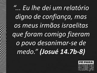 “... Eu lhe dei um relatório
digno de confiança, mas
os meus irmãos israelitas
que foram comigo fizeram
o povo desanimar-se de
medo.” (Josué 14.7b-8)
 