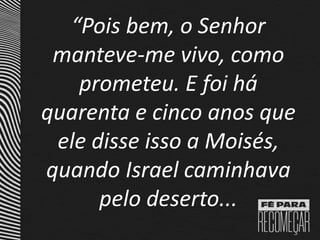 “Pois bem, o Senhor
manteve-me vivo, como
prometeu. E foi há
quarenta e cinco anos que
ele disse isso a Moisés,
quando Israel caminhava
pelo deserto...
 