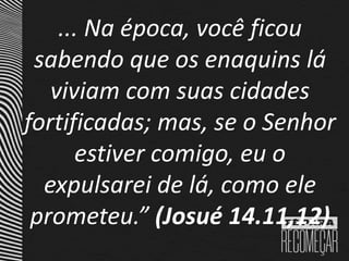 ... Na época, você ficou
sabendo que os enaquins lá
viviam com suas cidades
fortificadas; mas, se o Senhor
estiver comigo, eu o
expulsarei de lá, como ele
prometeu.” (Josué 14.11,12)
 