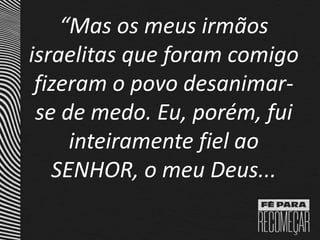 “Mas os meus irmãos
israelitas que foram comigo
fizeram o povo desanimar-
se de medo. Eu, porém, fui
inteiramente fiel ao
SENHOR, o meu Deus...
 