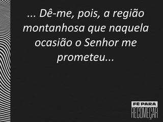 ... Dê-me, pois, a região
montanhosa que naquela
ocasião o Senhor me
prometeu...
 