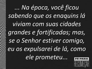 ... Na época, você ficou
sabendo que os enaquins lá
viviam com suas cidades
grandes e fortificadas; mas,
se o Senhor estiver comigo,
eu os expulsarei de lá, como
ele prometeu...
 