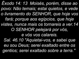 Êxodo 14: 13 Moisés, porém, disse ao
povo: Não temais; estai quietos, e vede
o livramento do SENHOR, que hoje vos
fará; porque aos egípcios, que hoje
vistes, nunca mais os tornareis a ver.14
O SENHOR pelejará por vós,
e vós vos calareis.
Sal. 46.10 "Aquietai-vos, e sabei que
eu sou Deus; serei exaltado entre os
gentios; serei exaltado sobre a terra."
 